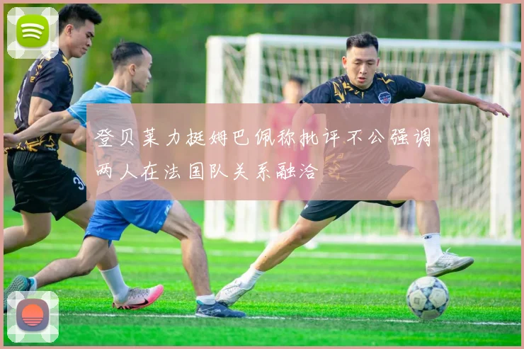 登贝莱力挺姆巴佩称批评不公强调两人在法国队关系融洽