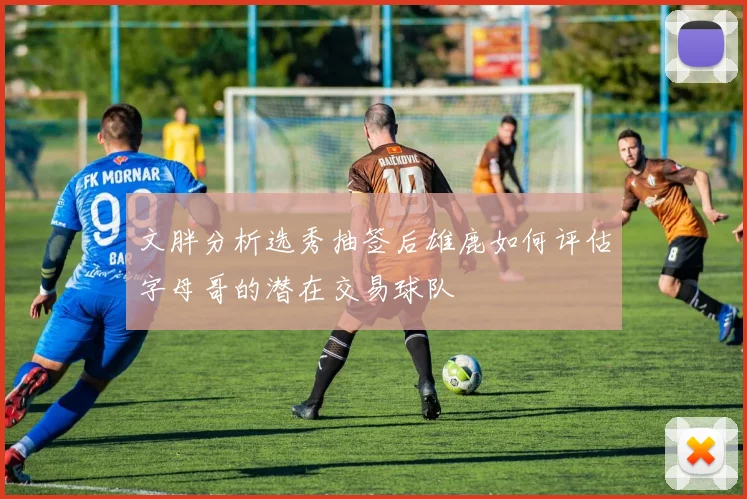 文胖分析选秀抽签后雄鹿如何评估字母哥的潜在交易球队