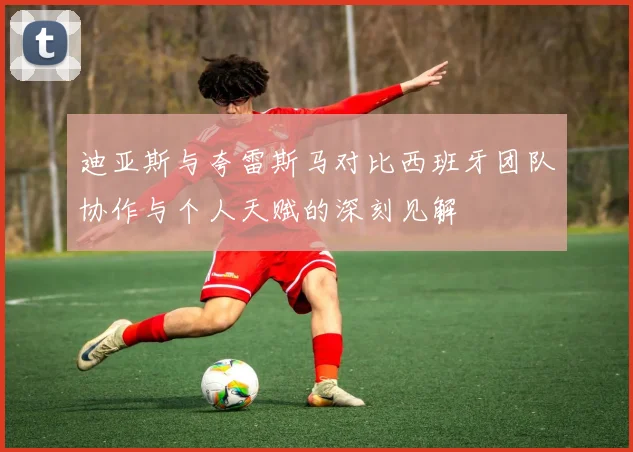 迪亚斯与夸雷斯马对比西班牙团队协作与个人天赋的深刻见解