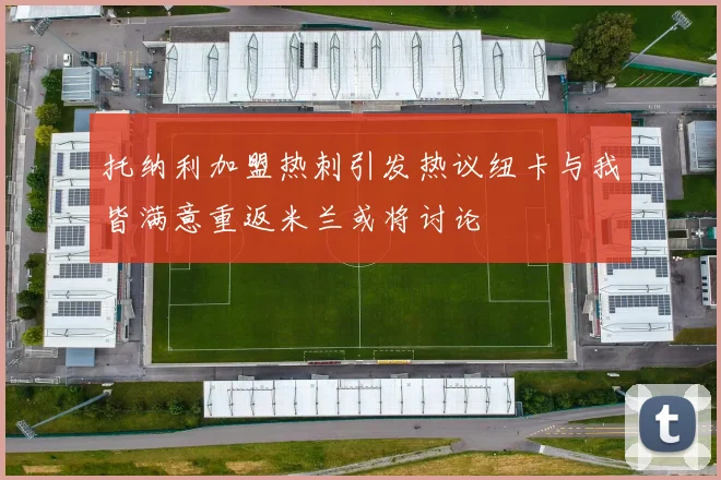托纳利加盟热刺引发热议纽卡与我皆满意重返米兰或将讨论