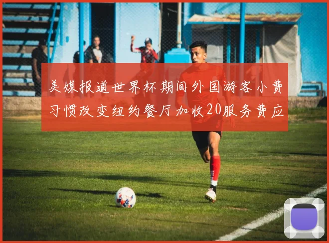 美媒报道世界杯期间外国游客小费习惯改变纽约餐厅加收20服务费应对