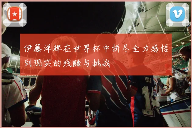 伊藤洋辉在世界杯中拼尽全力感悟到现实的残酷与挑战