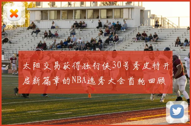 太阳交易获得独行侠30号秀皮特开启新篇章的NBA选秀大会首轮回顾