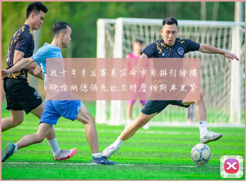 近十年季后赛真实命中率排行榜揭晓伦纳德领先杜兰特詹姆斯库里紧随其后