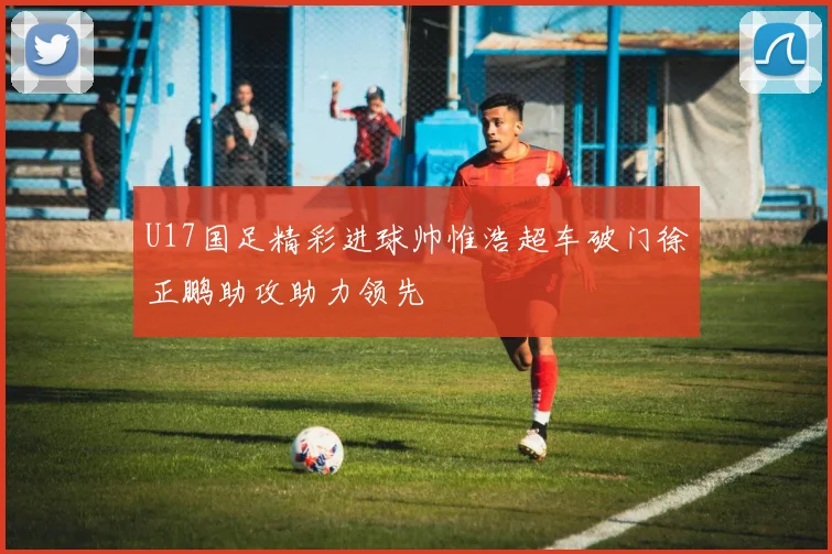 U17国足精彩进球帅惟浩超车破门徐正鹏助攻助力领先